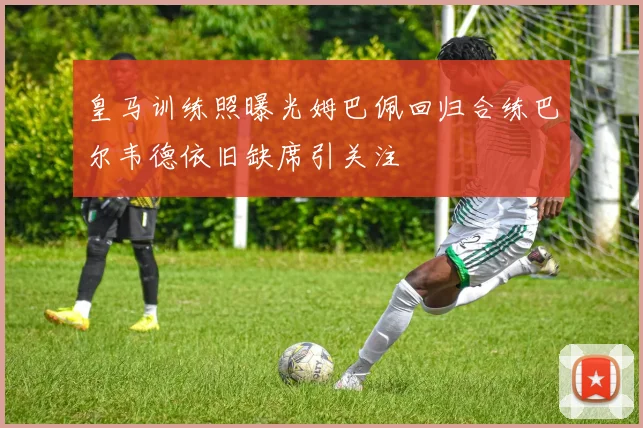 皇马训练照曝光姆巴佩回归合练巴尔韦德依旧缺席引关注