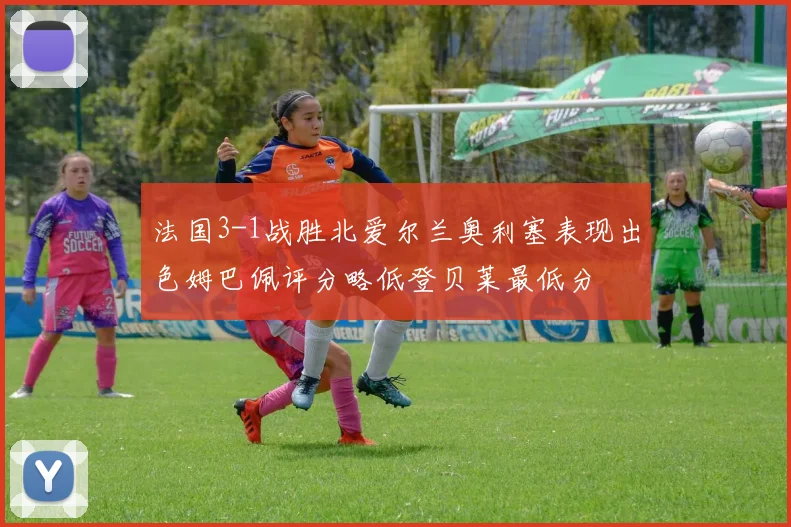 法国3-1战胜北爱尔兰奥利塞表现出色姆巴佩评分略低登贝莱最低分