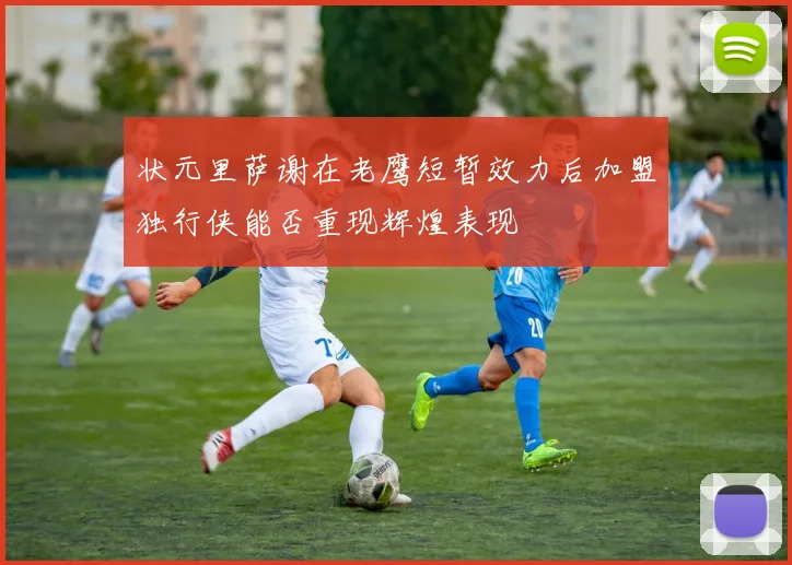 状元里萨谢在老鹰短暂效力后加盟独行侠能否重现辉煌表现