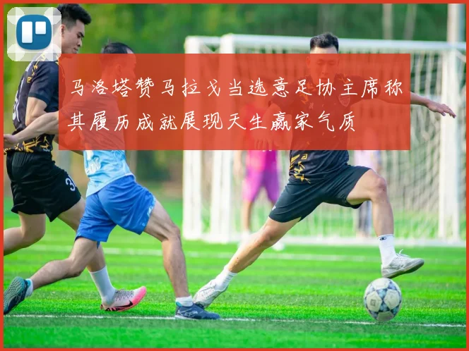 马洛塔赞马拉戈当选意足协主席称其履历成就展现天生赢家气质