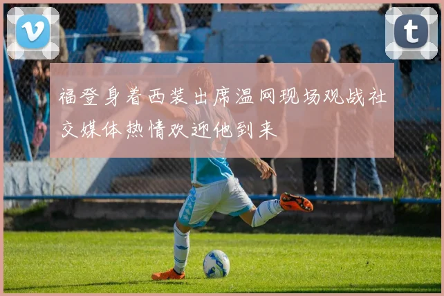 福登身着西装出席温网现场观战社交媒体热情欢迎他到来