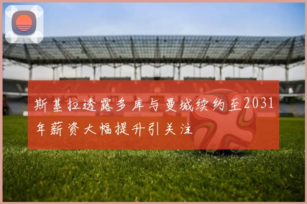 斯基拉透露多库与曼城续约至2031年薪资大幅提升引关注