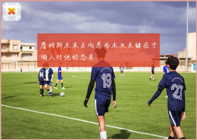 詹姆斯未来去向悬而未决关键在于湖人对他的态度