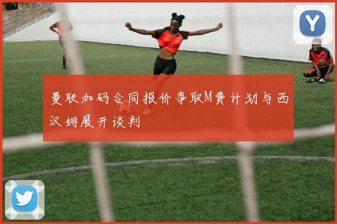曼联加码合同报价争取M费计划与西汉姆展开谈判