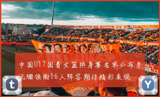 中国U17国青女篮热身赛名单公布李沅珊领衔16人阵容期待精彩表现