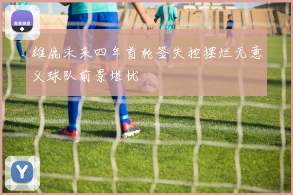 雄鹿未来四年首轮签失控摆烂无意义球队前景堪忧
