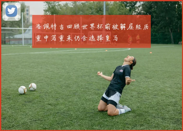 洛佩特吉回顾世界杯前被解雇经历重申若重来仍会选择皇马