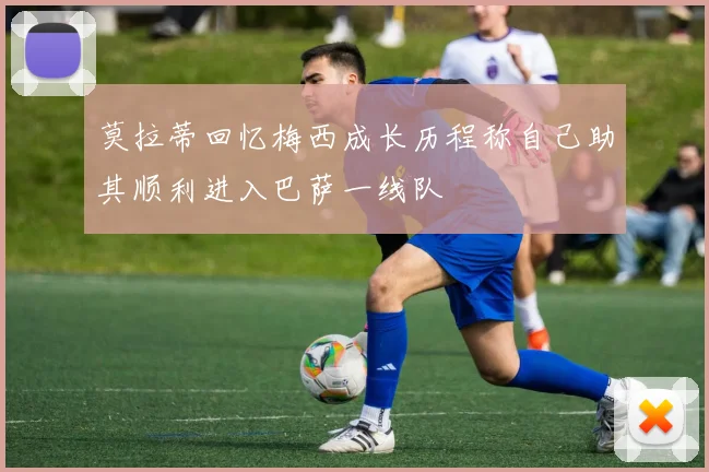 莫拉蒂回忆梅西成长历程称自己助其顺利进入巴萨一线队