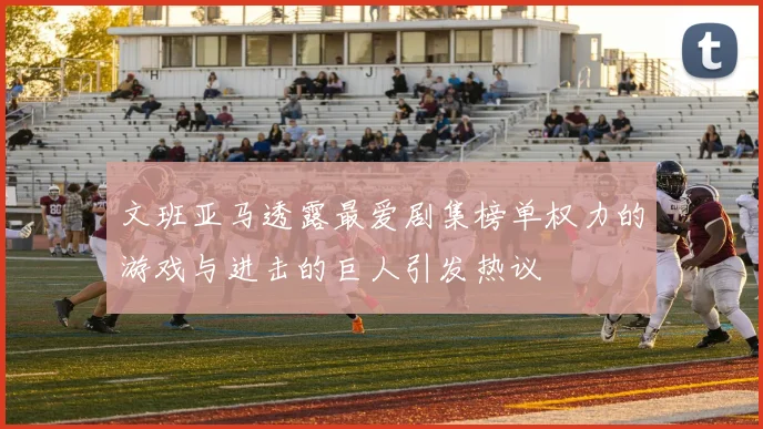 文班亚马透露最爱剧集榜单权力的游戏与进击的巨人引发热议