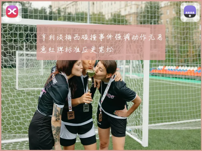 亨利谈梅西碰撞事件强调动作无恶意红牌标准应更宽松