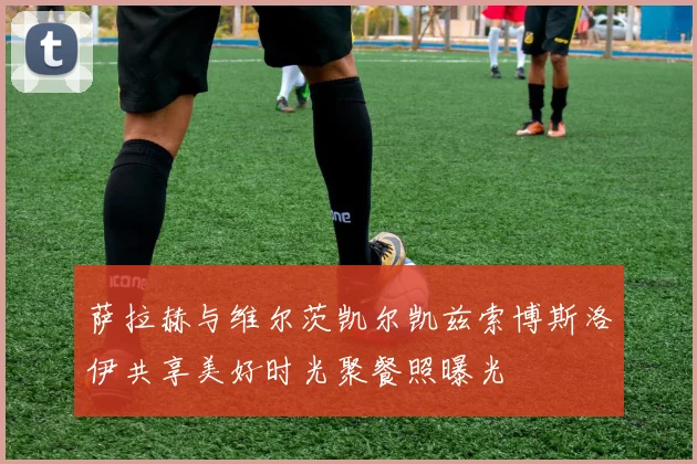 萨拉赫与维尔茨凯尔凯兹索博斯洛伊共享美好时光聚餐照曝光
