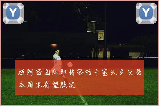 迈阿密国际即将签约卡塞米罗交易本周末有望敲定