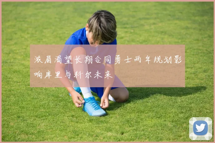 浓眉渴望长期合同勇士两年规划影响库里与科尔未来