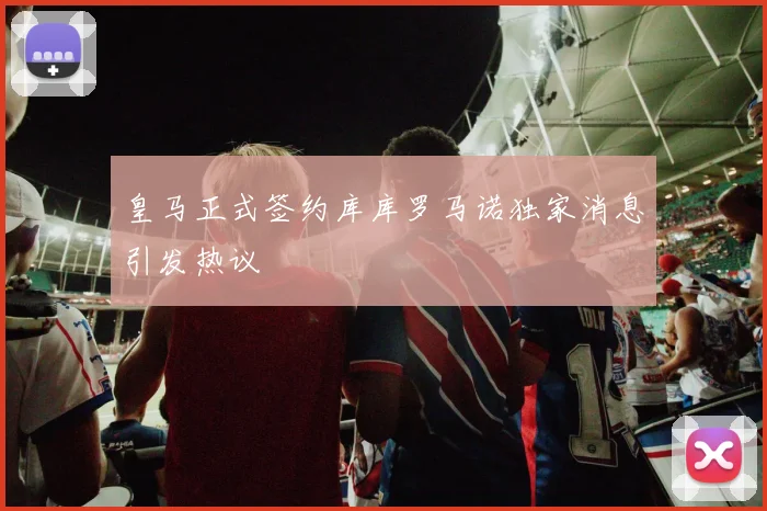 皇马正式签约库库罗马诺独家消息引发热议
