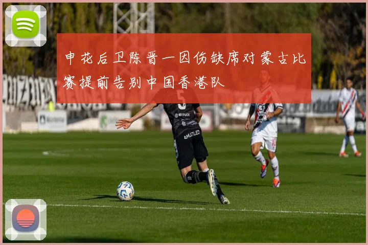 申花后卫陈晋一因伤缺席对蒙古比赛提前告别中国香港队