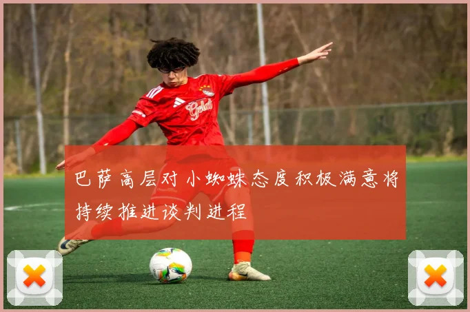 巴萨高层对小蜘蛛态度积极满意将持续推进谈判进程