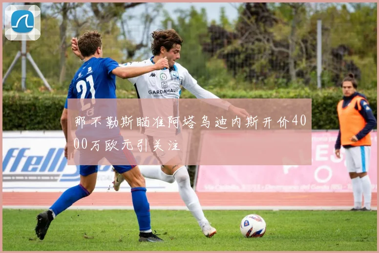 那不勒斯瞄准阿塔乌迪内斯开价4000万欧元引关注