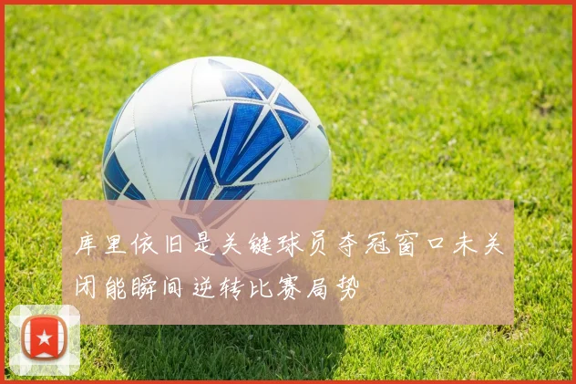 库里依旧是关键球员夺冠窗口未关闭能瞬间逆转比赛局势