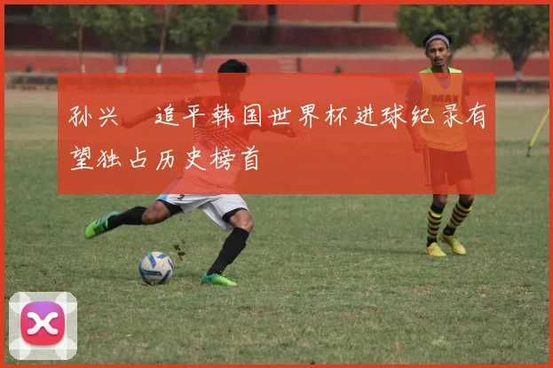孙兴慜追平韩国世界杯进球纪录有望独占历史榜首