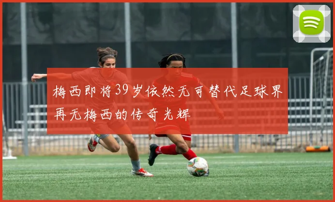 梅西即将39岁依然无可替代足球界再无梅西的传奇光辉