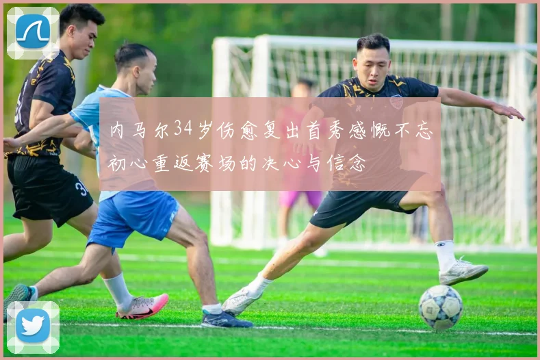 内马尔34岁伤愈复出首秀感慨不忘初心重返赛场的决心与信念
