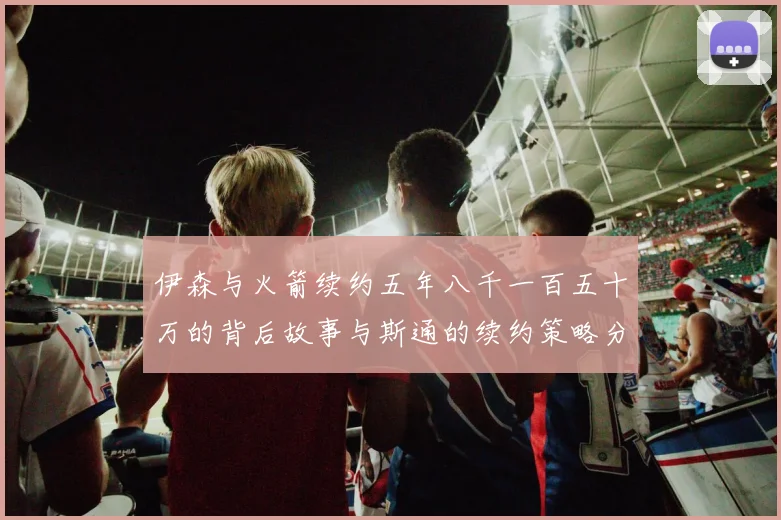 伊森与火箭续约五年八千一百五十万的背后故事与斯通的续约策略分析