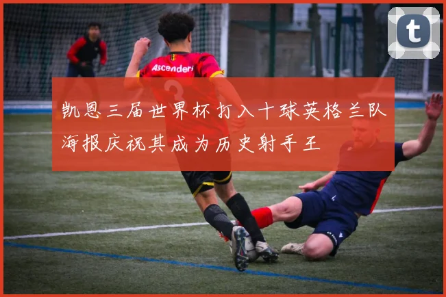凯恩三届世界杯打入十球英格兰队海报庆祝其成为历史射手王