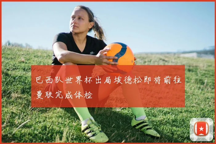 巴西队世界杯出局埃德松即将前往曼联完成体检