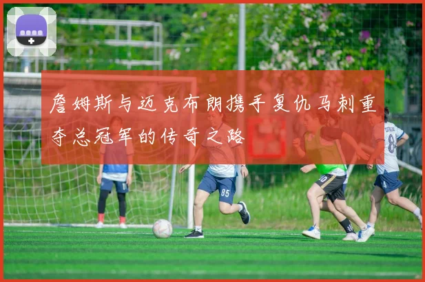 詹姆斯与迈克布朗携手复仇马刺重夺总冠军的传奇之路