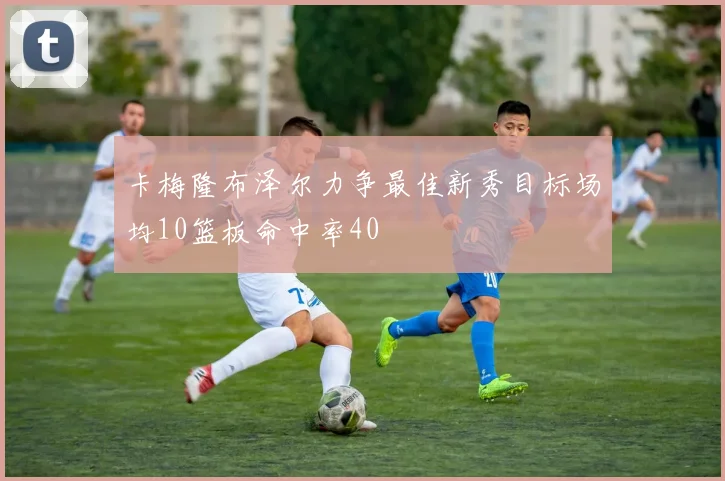 卡梅隆布泽尔力争最佳新秀目标场均10篮板命中率40