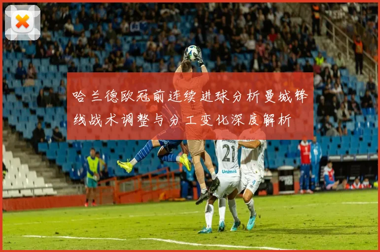 哈兰德欧冠前连续进球分析曼城锋线战术调整与分工变化深度解析