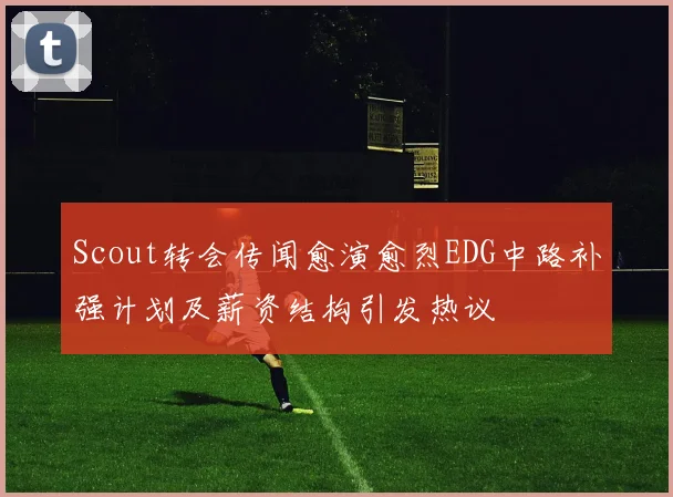 Scout转会传闻愈演愈烈EDG中路补强计划及薪资结构引发热议