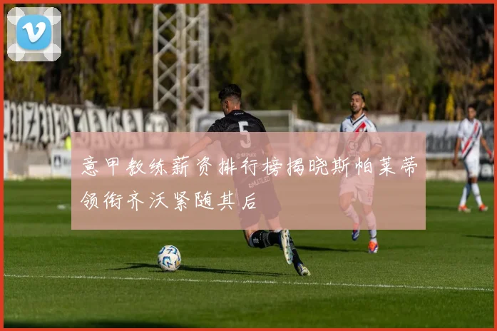 意甲教练薪资排行榜揭晓斯帕莱蒂领衔齐沃紧随其后