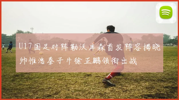 U17国足对阵勒沃库森首发阵容揭晓帅惟浩秦子牛徐正鹏领衔出战