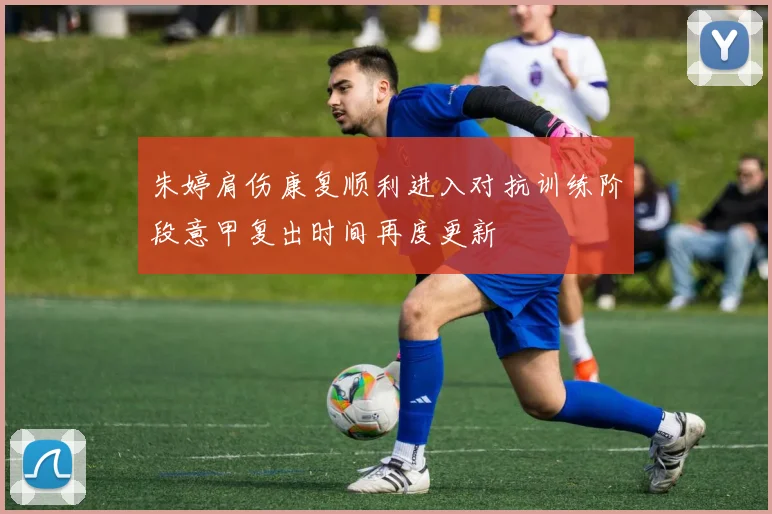 朱婷肩伤康复顺利进入对抗训练阶段意甲复出时间再度更新