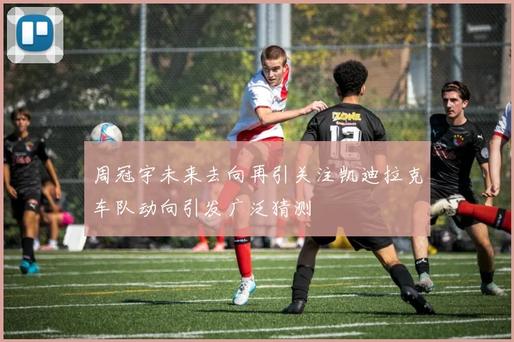 周冠宇未来去向再引关注凯迪拉克车队动向引发广泛猜测
